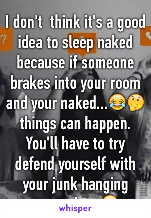 I don't  think it's a good idea to sleep naked because if someone brakes into your room and your naked...😂🤔things can happen. You'll have to try defend yourself with your junk hanging everywhere😂