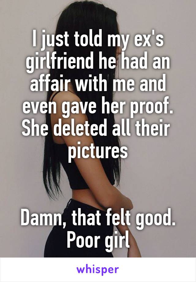 I just told my ex's girlfriend he had an affair with me and even gave her proof. She deleted all their  pictures


Damn, that felt good. Poor girl