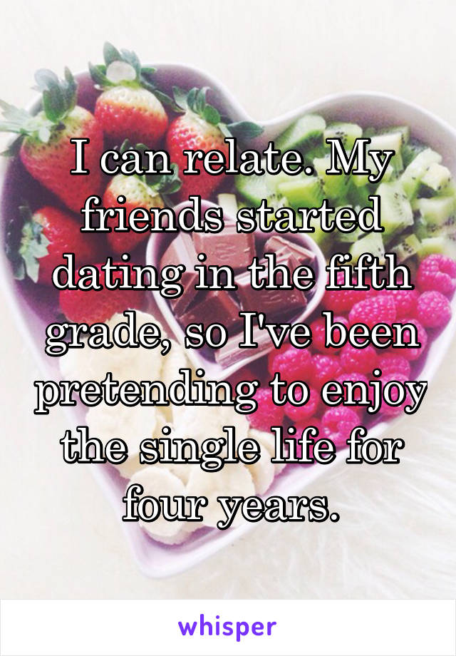 I can relate. My friends started dating in the fifth grade, so I've been pretending to enjoy the single life for four years.