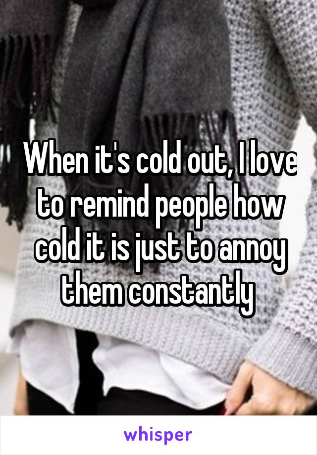 When it's cold out, I love to remind people how cold it is just to annoy them constantly 