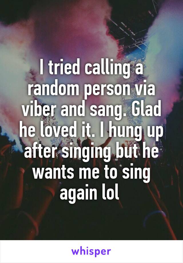 I tried calling a random person via viber and sang. Glad he loved it. I hung up after singing but he wants me to sing again lol 