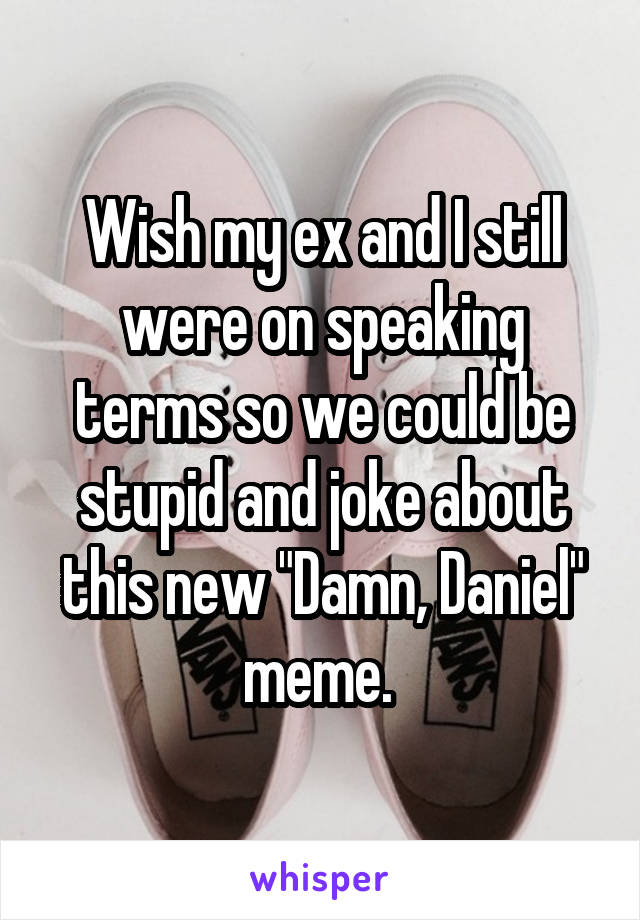 Wish my ex and I still were on speaking terms so we could be stupid and joke about this new "Damn, Daniel" meme. 