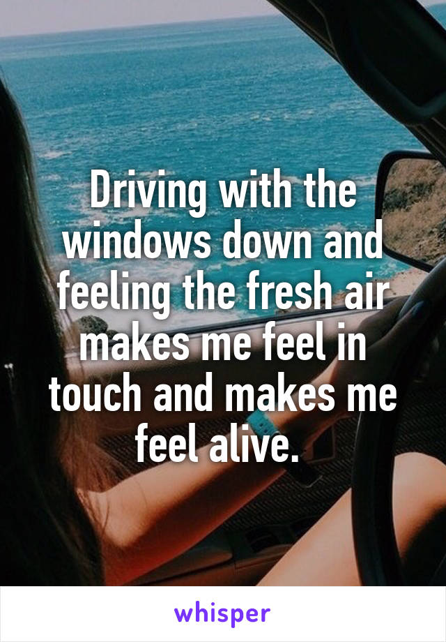 Driving with the windows down and feeling the fresh air makes me feel in touch and makes me feel alive. 