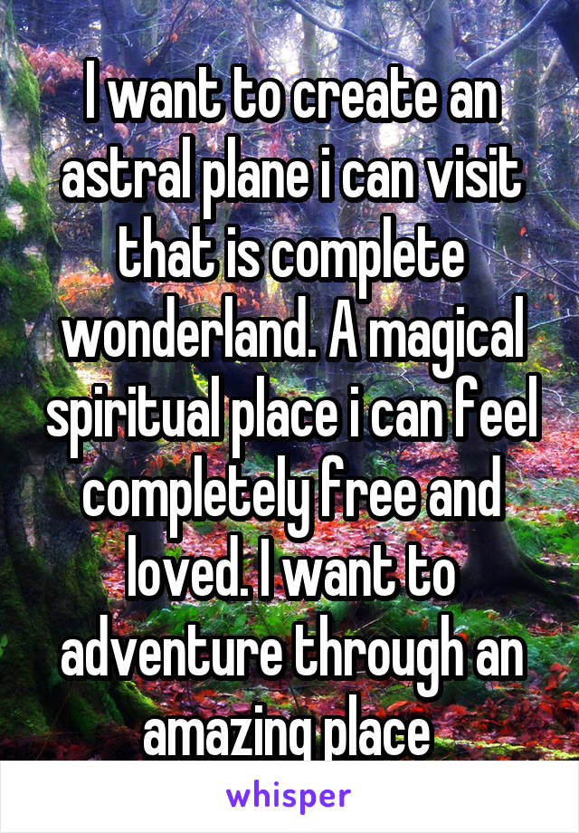 I want to create an astral plane i can visit that is complete wonderland. A magical spiritual place i can feel completely free and loved. I want to adventure through an amazing place 