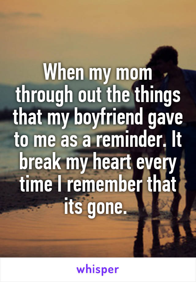 When my mom through out the things that my boyfriend gave to me as a reminder. It break my heart every time I remember that its gone. 