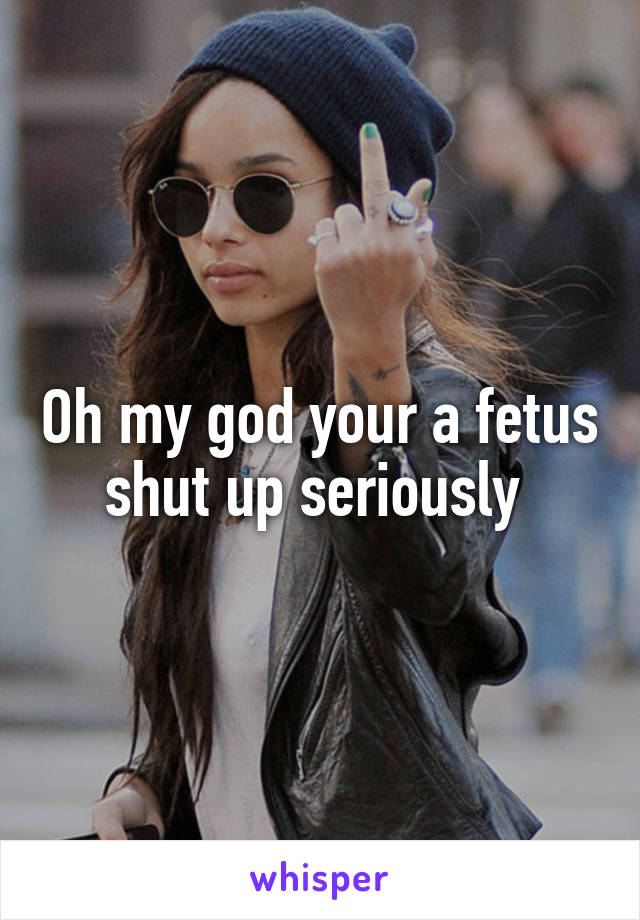 Oh my god your a fetus shut up seriously 