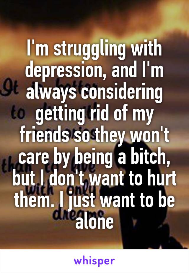 I'm struggling with depression, and I'm always considering getting rid of my friends so they won't care by being a bitch, but I don't want to hurt them. I just want to be alone