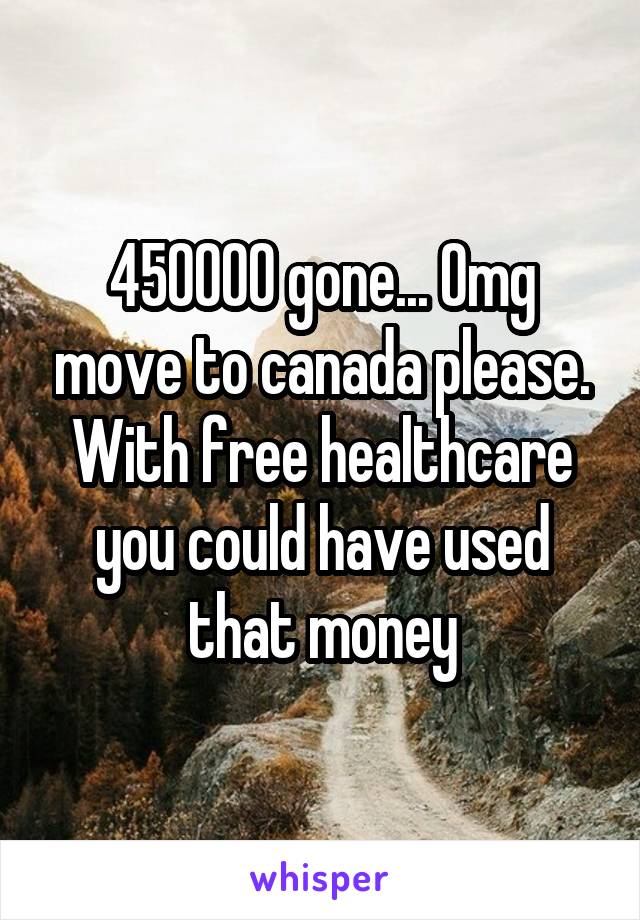 450000 gone... Omg move to canada please. With free healthcare you could have used that money