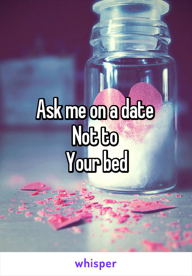 Ask me on a date 
Not to 
Your bed