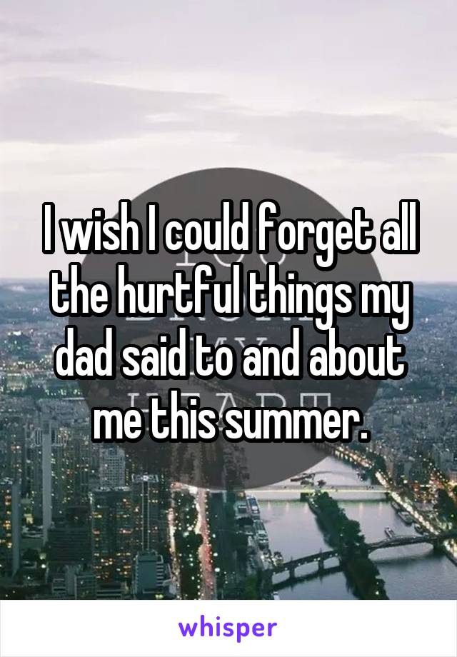 I wish I could forget all the hurtful things my dad said to and about me this summer.