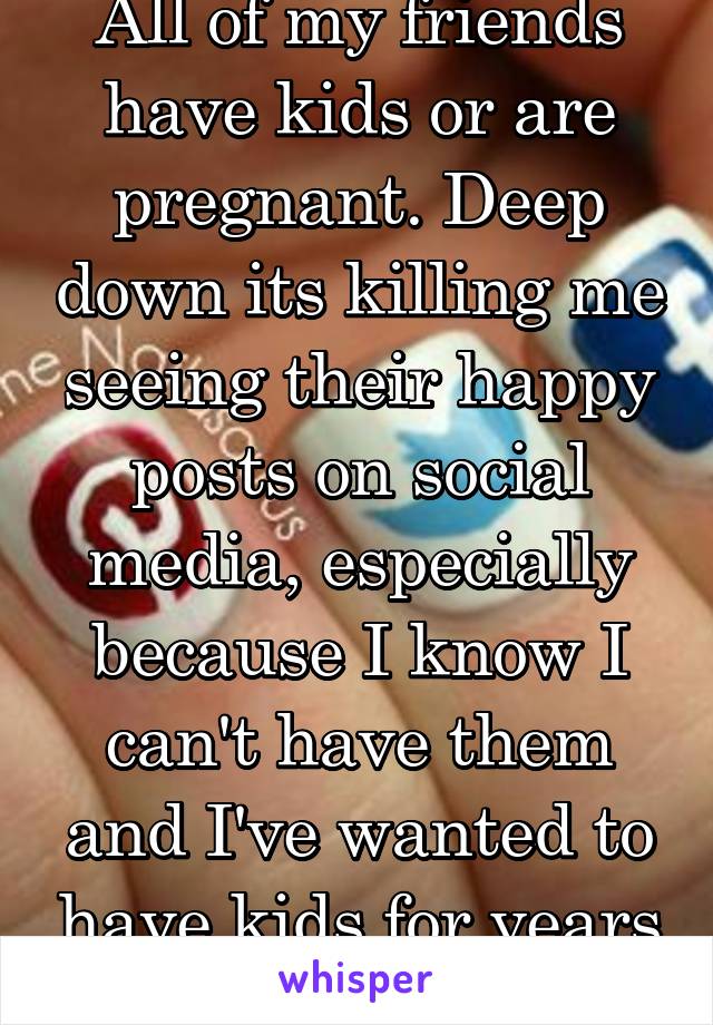 All of my friends have kids or are pregnant. Deep down its killing me seeing their happy posts on social media, especially because I know I can't have them and I've wanted to have kids for years now.