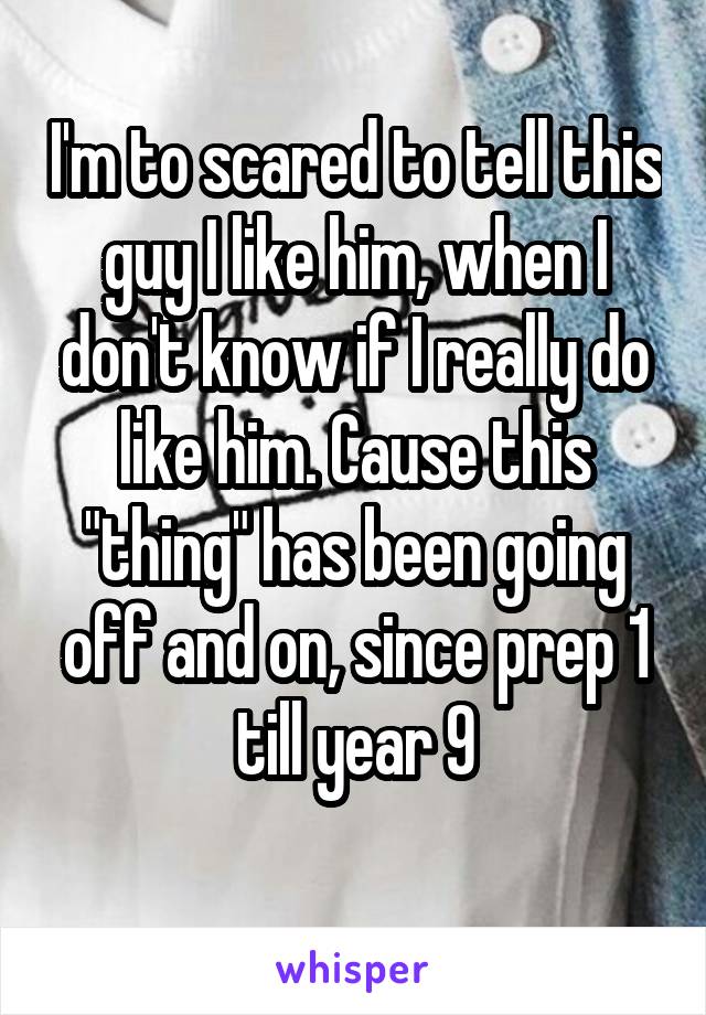 I'm to scared to tell this guy I like him, when I don't know if I really do like him. Cause this "thing" has been going off and on, since prep 1 till year 9
