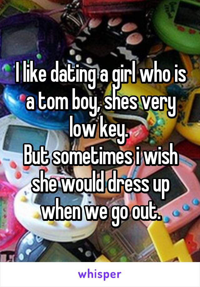 I like dating a girl who is a tom boy, shes very low key. 
But sometimes i wish she would dress up when we go out.