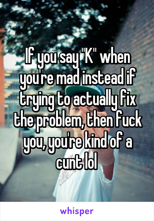 If you say "K" when you're mad instead if trying to actually fix the problem, then fuck you, you're kind of a cunt lol 