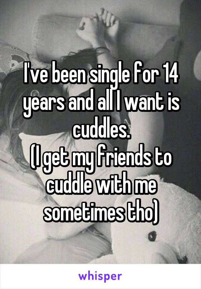 I've been single for 14 years and all I want is cuddles.
(I get my friends to cuddle with me sometimes tho)