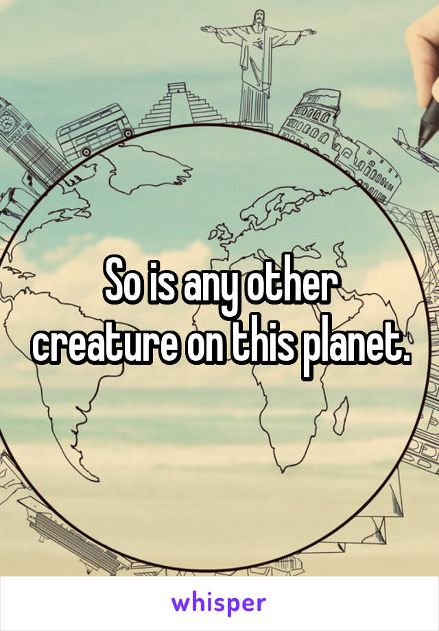 So is any other creature on this planet.