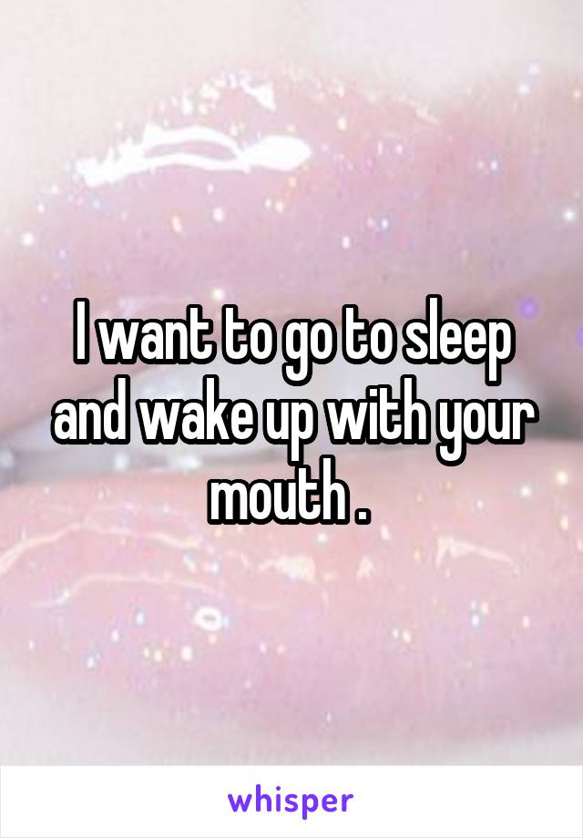 I want to go to sleep and wake up with your mouth . 