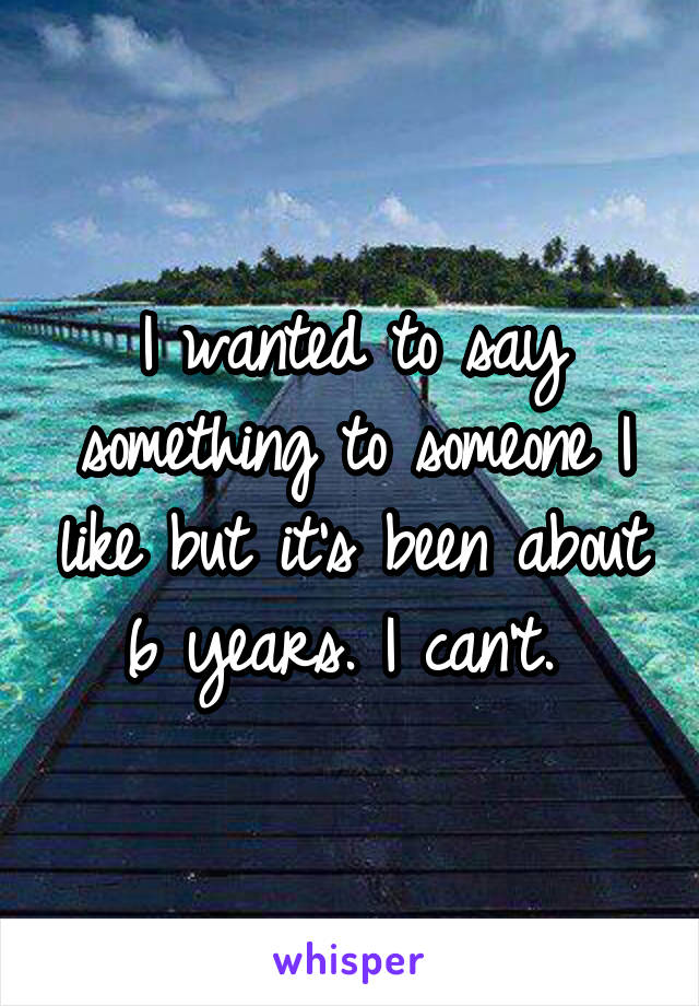 I wanted to say something to someone I like but it's been about 6 years. I can't. 