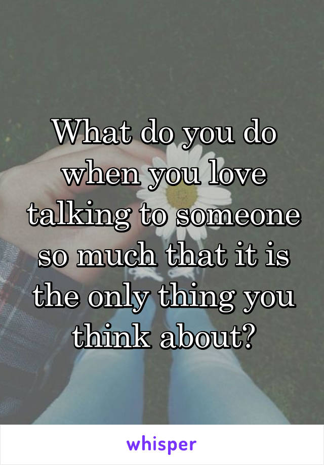 What do you do when you love talking to someone so much that it is the only thing you think about?