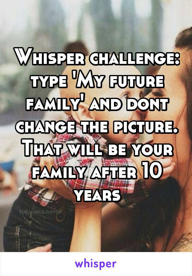 Whisper challenge: type 'My future family' and dont change the picture. That will be your family after 10 years
