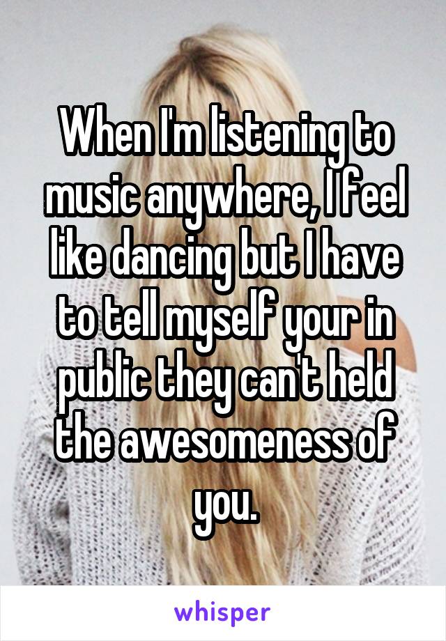 When I'm listening to music anywhere, I feel like dancing but I have to tell myself your in public they can't held the awesomeness of you.