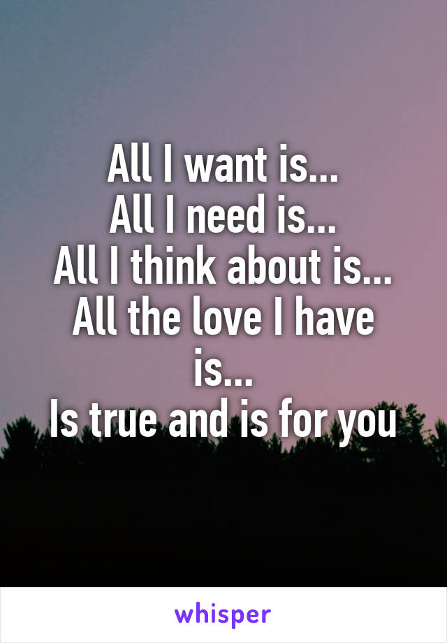 All I want is...
All I need is...
All I think about is...
All the love I have is...
Is true and is for you
