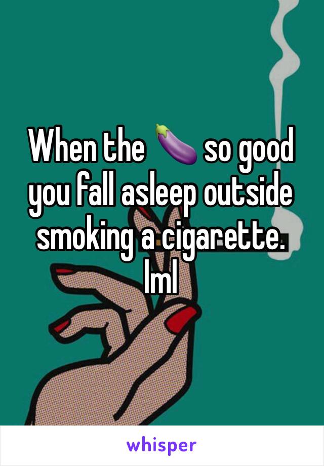 When the 🍆 so good you fall asleep outside smoking a cigarette.
lml