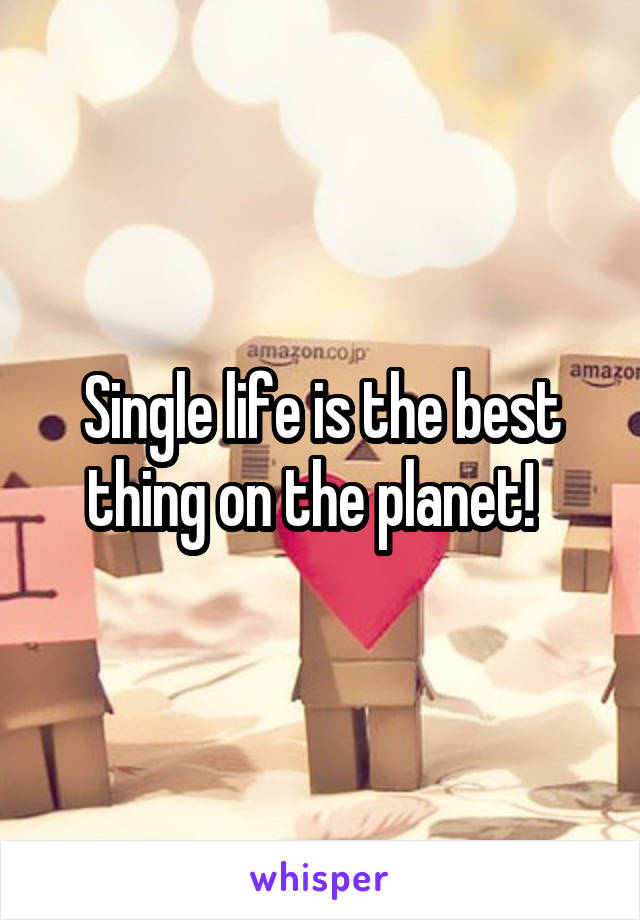 Single life is the best thing on the planet!  