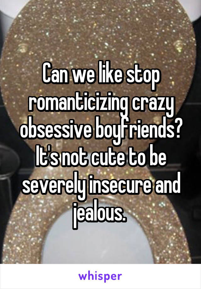 Can we like stop romanticizing crazy obsessive boyfriends? It's not cute to be severely insecure and jealous. 
