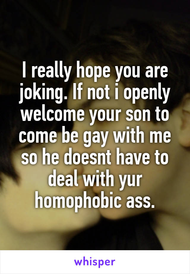 I really hope you are joking. If not i openly welcome your son to come be gay with me so he doesnt have to deal with yur homophobic ass.