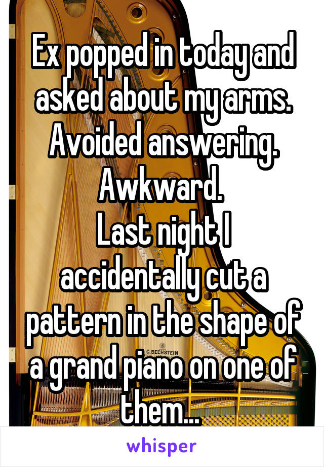 Ex popped in today and asked about my arms. Avoided answering. Awkward. 
Last night I accidentally cut a pattern in the shape of a grand piano on one of them... 