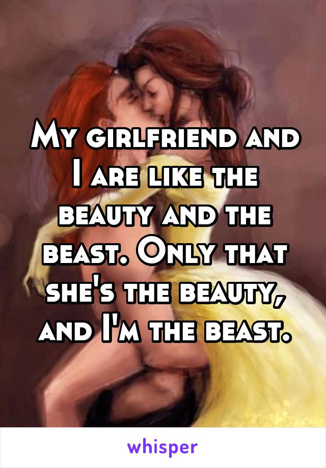 My girlfriend and I are like the beauty and the beast. Only that she's the beauty, and I'm the beast.