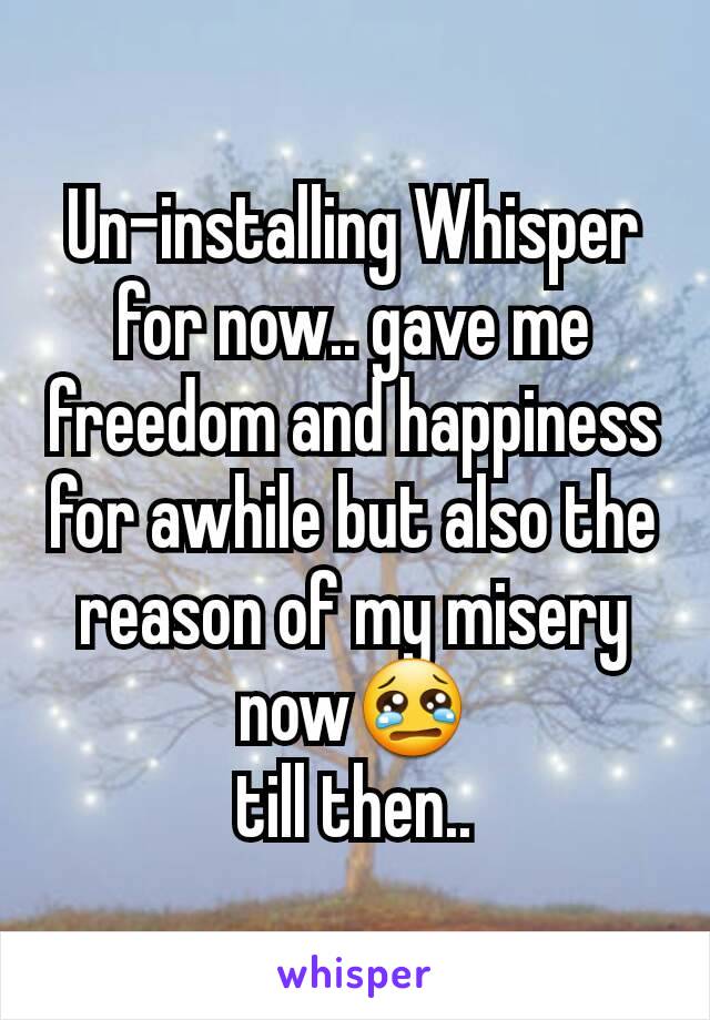 Un-installing Whisper for now.. gave me freedom and happiness for awhile but also the reason of my misery now😢
till then..