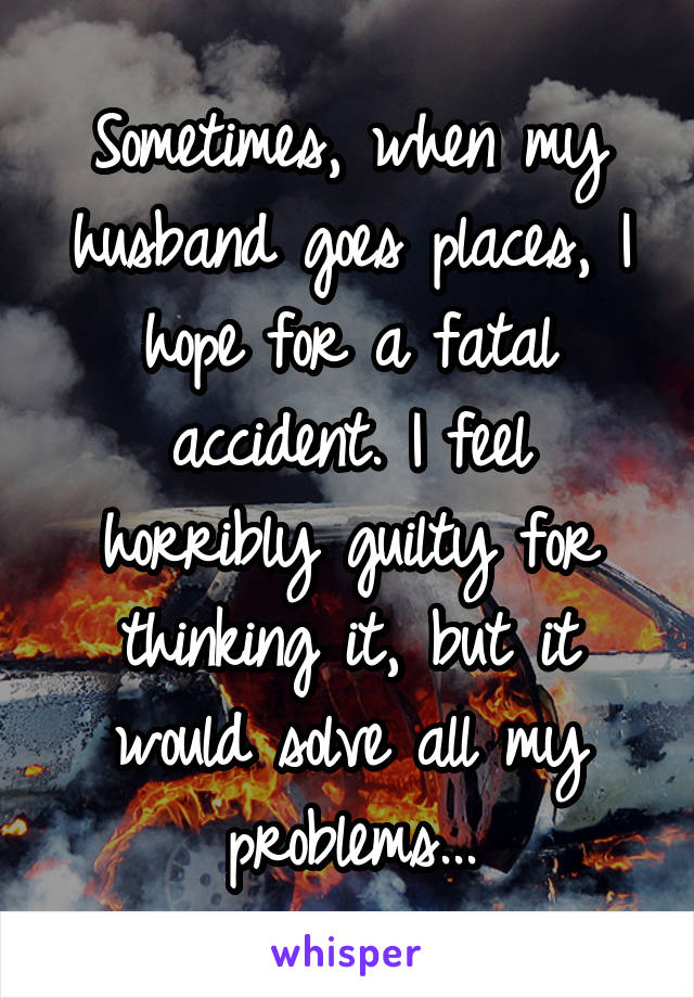 Sometimes, when my husband goes places, I hope for a fatal accident. I feel horribly guilty for thinking it, but it would solve all my problems...