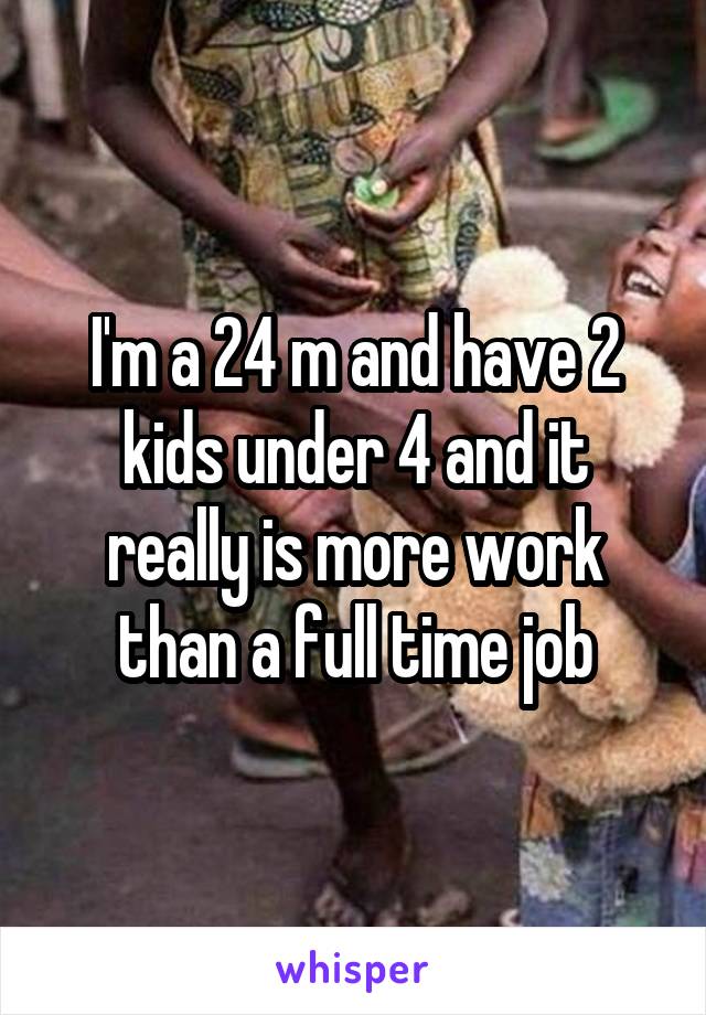 I'm a 24 m and have 2 kids under 4 and it really is more work than a full time job