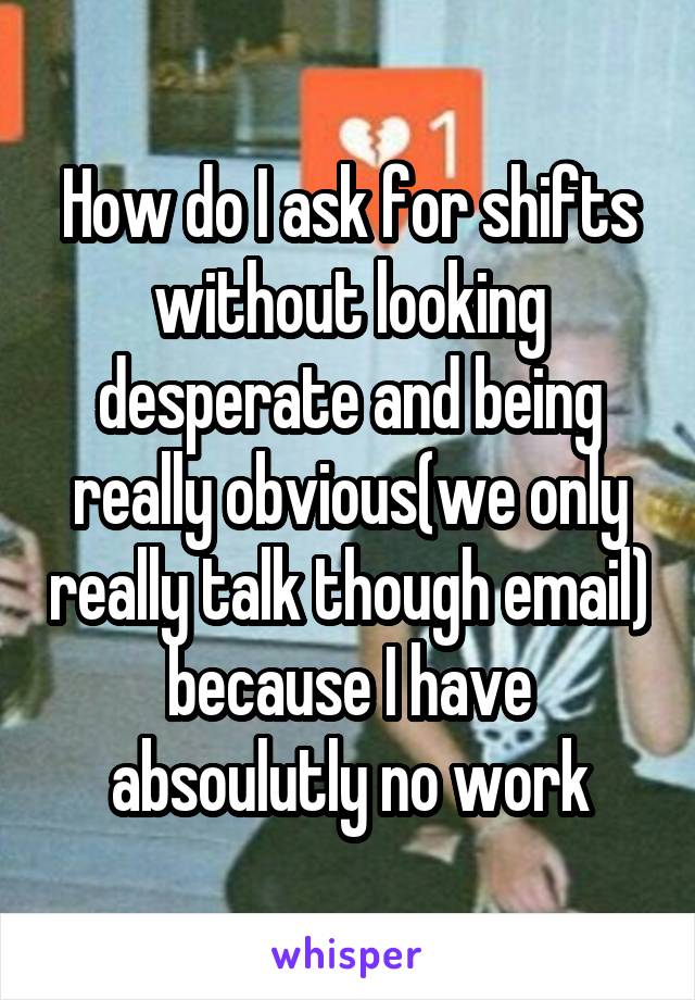 How do I ask for shifts without looking desperate and being really obvious(we only really talk though email) because I have absoulutly no work