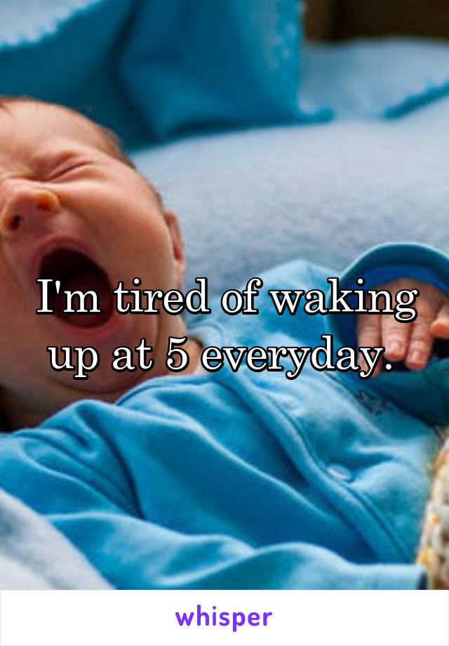 I'm tired of waking up at 5 everyday. 