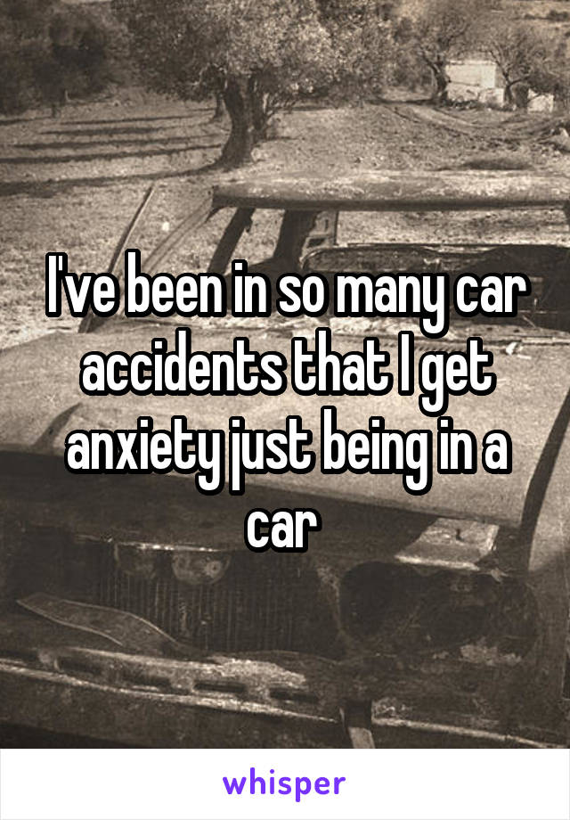 I've been in so many car accidents that I get anxiety just being in a car 