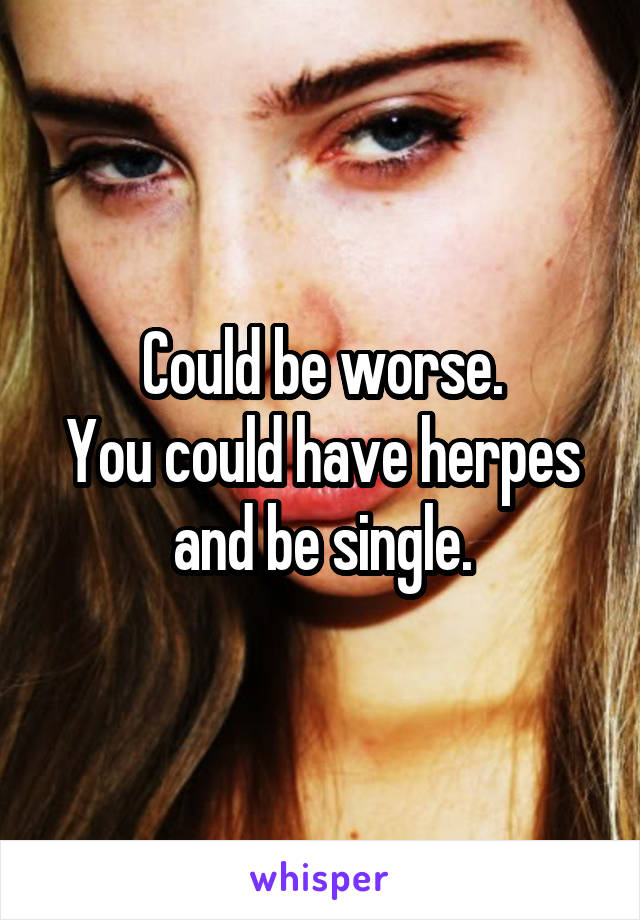 Could be worse.
You could have herpes and be single.