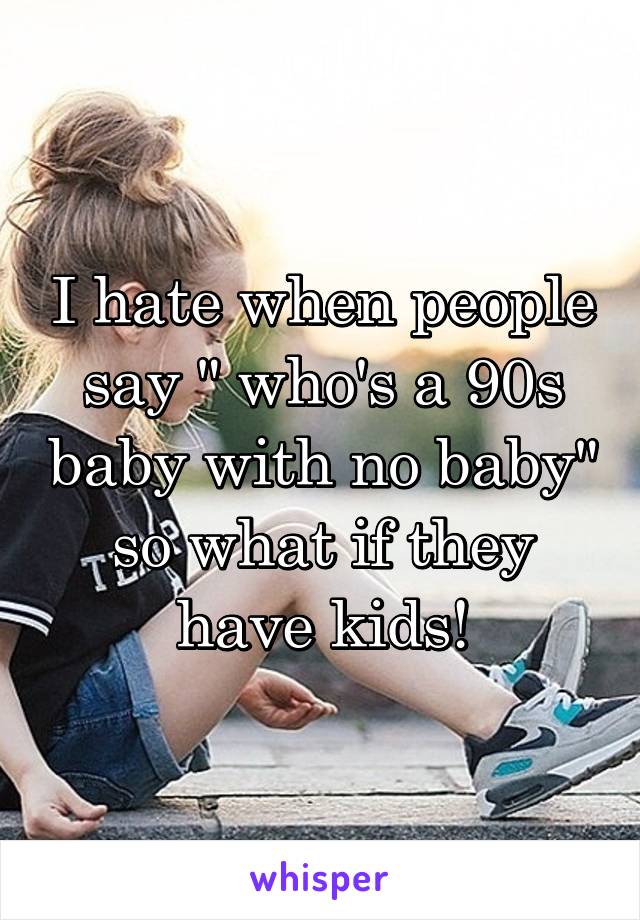 I hate when people say " who's a 90s baby with no baby" so what if they have kids!