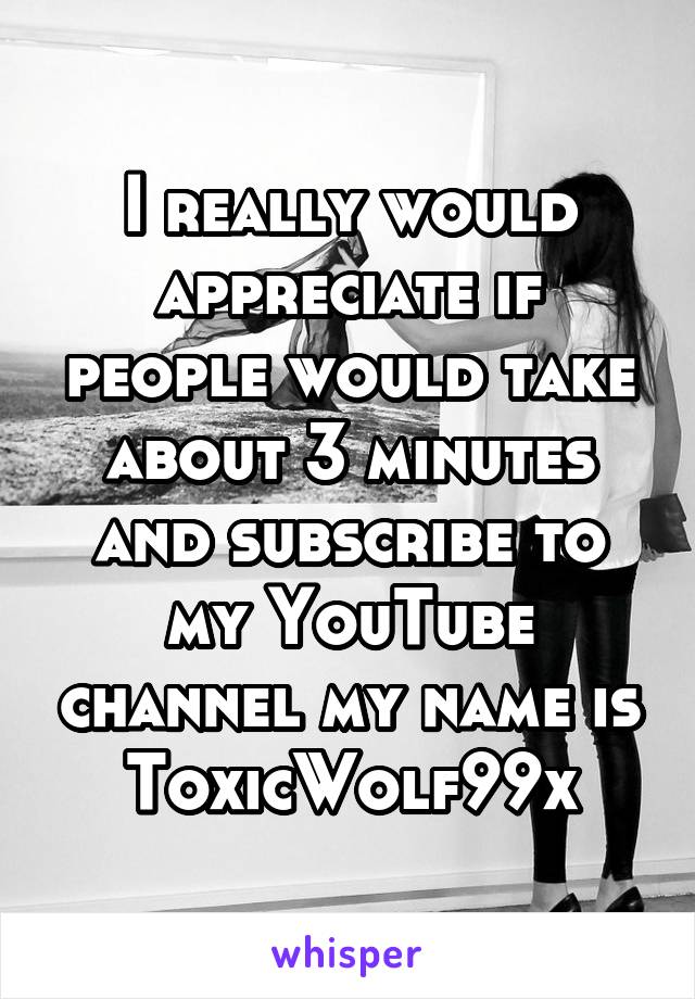 I really would appreciate if people would take about 3 minutes and subscribe to my YouTube channel my name is
ToxicWolf99x