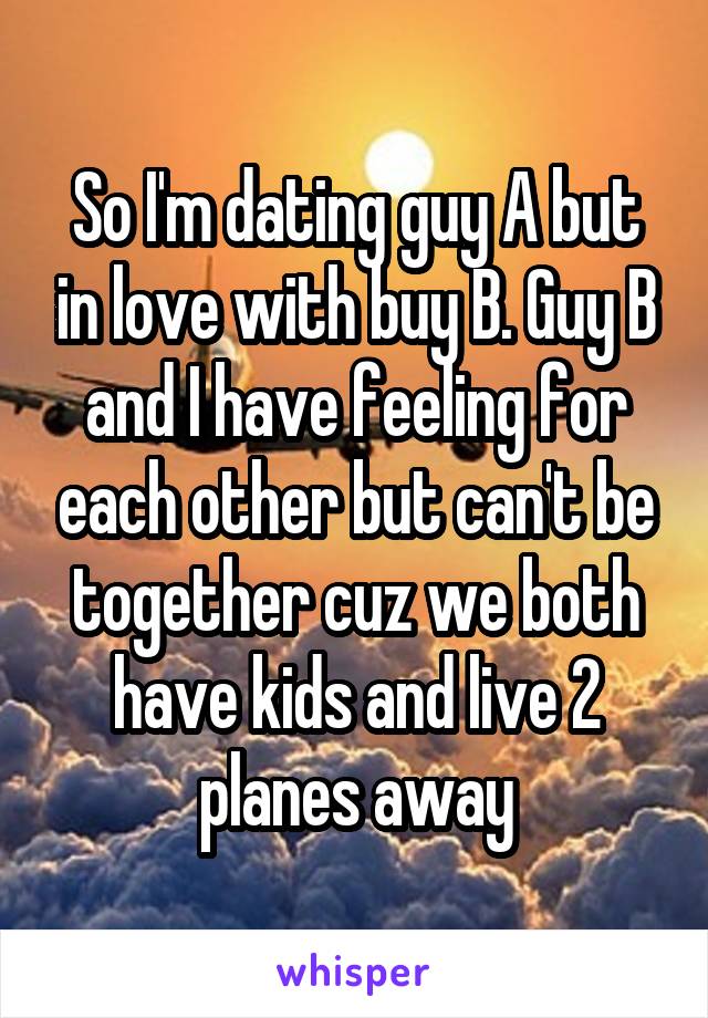 So I'm dating guy A but in love with buy B. Guy B and I have feeling for each other but can't be together cuz we both have kids and live 2 planes away