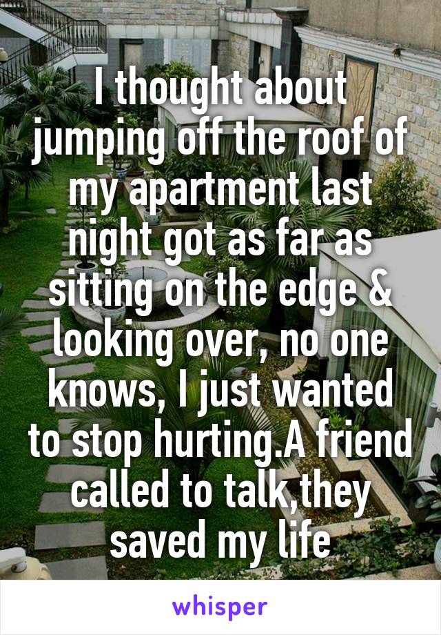 I thought about jumping off the roof of my apartment last night got as far as sitting on the edge & looking over, no one knows, I just wanted to stop hurting.A friend called to talk,they saved my life