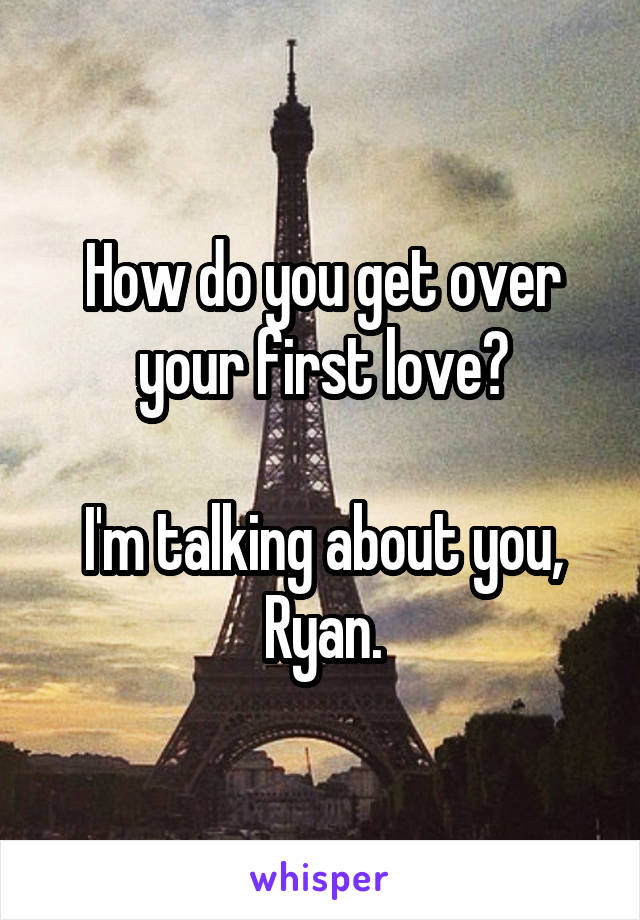 How do you get over your first love?

I'm talking about you, Ryan.