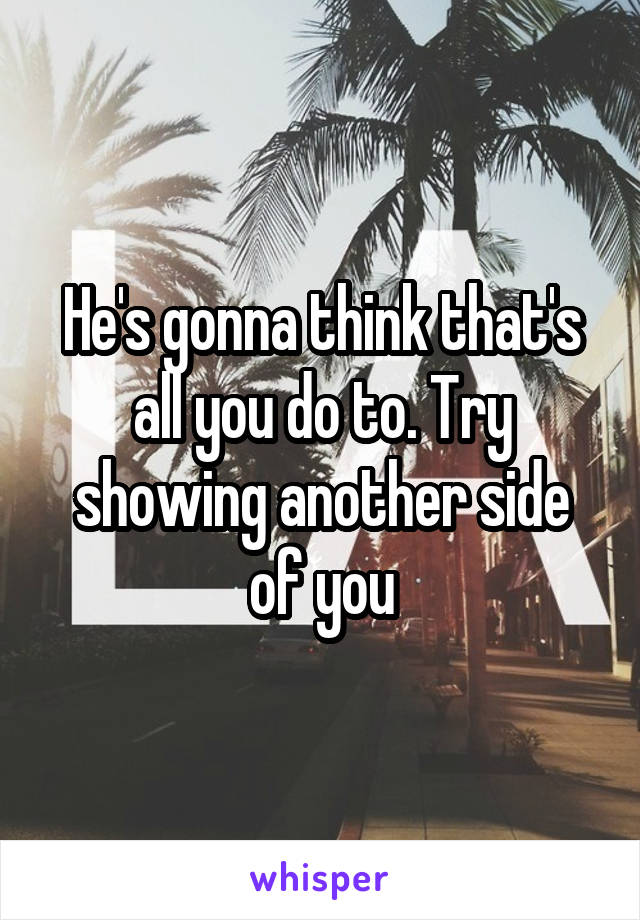 He's gonna think that's all you do to. Try showing another side of you