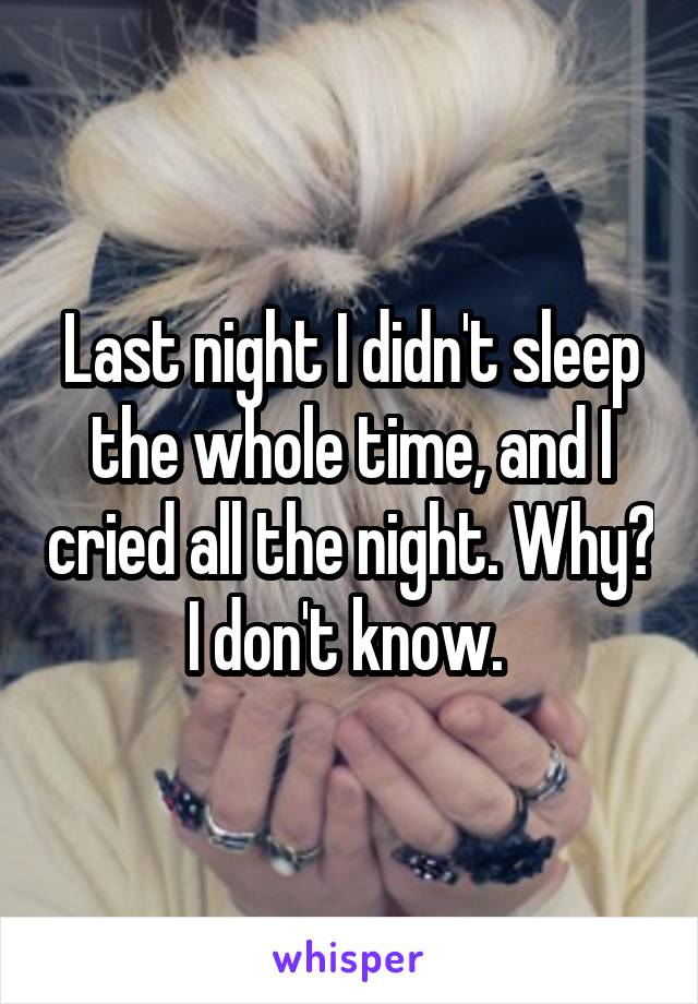 Last night I didn't sleep the whole time, and I cried all the night. Why? I don't know. 