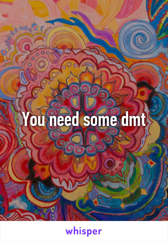 You need some dmt