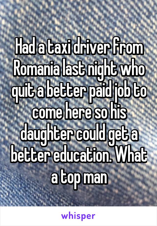 Had a taxi driver from Romania last night who quit a better paid job to come here so his daughter could get a better education. What a top man