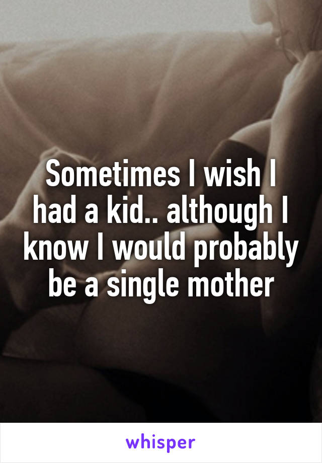 Sometimes I wish I had a kid.. although I know I would probably be a single mother