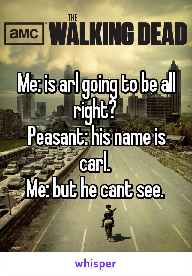 Me: is arl going to be all right? 
Peasant: his name is carl. 
Me: but he cant see. 